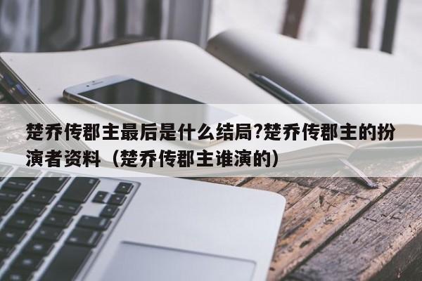 楚乔传郡主最后是什么结局?楚乔传郡主的扮演者资料（楚乔传郡主谁演的） 