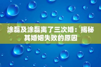 ​涂磊及涂磊离了三次婚：揭秘其婚姻失败的原因