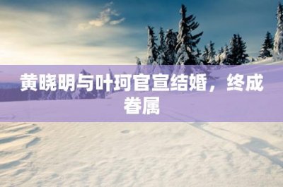 ​黄晓明与叶珂官宣结婚，终成眷属