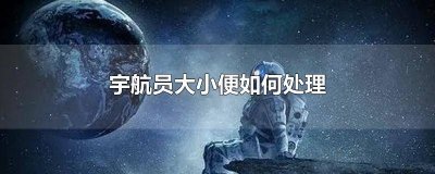 ​宇航员在太空舱怎么大小便 太空站的宇航员大便怎么处理