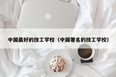 ​中国最好的技工学校（中国著名的技工学校）