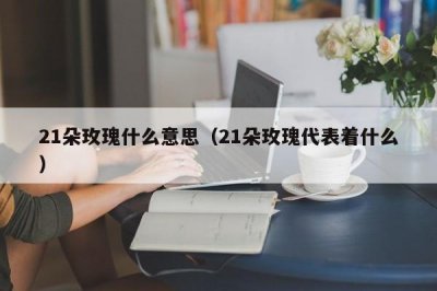 ​21朵玫瑰什么意思（21朵玫瑰代表着什么）