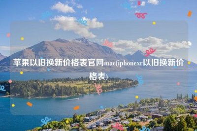 ​苹果以旧换新价格表官网mac(iphonexr以旧换新价格表)