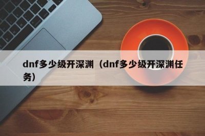 ​dnf多少级开深渊（dnf多少级开深渊任务）